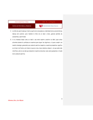 Universidad César Vallejo S08 - PL - La Empatía
Centro de Informática y Sistemas
9
Alcántara Díaz, Luis Alfredo
C. La falta de asertividad por tanto es parte de la decadencia o debilidad de las características
básicas del carácter, pero también la falta de un ideal o meta, generan pérdida de
autoestima y asertividad.
D. Si no tenemos bases como un ideal o una meta nuestro carácter es débil, pues estos
alicientes abonan la confianza en nosotros para lograr los objetivos, o la para cumplir con
nuestra ideología, generando una conducta asertiva respecto a nuestros propósitos; significa
en sí decir de frente y sin temor en que se cree y hacia donde se desea ir, sin que nadie más
interfiera, esto no es más que demostrar nuestros derechos como seres pensantes a través
de la conducta asertiva.
 