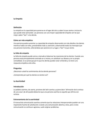 La Empatía
Definición
La empatía es la capacidad para ponerse en el lugar del otro y saber lo que siente o incluso lo
que puede estar pensando. Las personas con una mayor capacidad de empatía son las que
mejor saben "leer" a los demás.
Cómo ser más empático
Una persona puede aumentar su capacidad de empatía observando con más detalle a los demás
mientras habla con ellos, prestándoles toda su atención y observando todos los mensajes que
esa persona transmite, esforzándose por ponerse en su lugar y "leer" lo que siente.
La falta de empatía
La falta de empatía puede verse a menudo al observar las reacciones de los demás. Cuando una
persona está principalmente centrada en sí misma, en satisfacer sus deseos y en su propia
comodidad, no se preocupa por lo que los demás puedan estar sintiendo y no tiene una
respuesta empática ante ellos.
Preguntas
¿Reconoce usted los sentimientos de las demás personas?
¿Comprende por qué los demás se sienten así?
La Asertividad
Introducción
La palabra asertivo, de aserto, proviene del latín asertos y quiere decir 'afirmación de la certeza
de una cosa'; de ahí puede deducirse que una persona asertiva es aquella que afirma con
certeza.
Entrenamiento de la asertividad
El manual de comunicación asertiva comenta que las relaciones interpersonales pueden ser una
importante fuente de satisfacción si existe una comunicación abierta y clara, pero si esta
comunicación es confusa o agresiva, suele originar problemas.
 