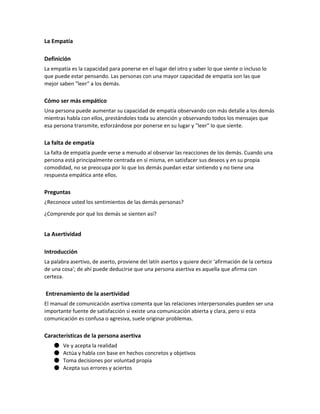 La Empatía
Definición
La empatía es la capacidad para ponerse en el lugar del otro y saber lo que siente o incluso lo
que puede estar pensando. Las personas con una mayor capacidad de empatía son las que
mejor saben "leer" a los demás.
Cómo ser más empático
Una persona puede aumentar su capacidad de empatía observando con más detalle a los demás
mientras habla con ellos, prestándoles toda su atención y observando todos los mensajes que
esa persona transmite, esforzándose por ponerse en su lugar y "leer" lo que siente.
La falta de empatía
La falta de empatía puede verse a menudo al observar las reacciones de los demás. Cuando una
persona está principalmente centrada en sí misma, en satisfacer sus deseos y en su propia
comodidad, no se preocupa por lo que los demás puedan estar sintiendo y no tiene una
respuesta empática ante ellos.
Preguntas
¿Reconoce usted los sentimientos de las demás personas?
¿Comprende por qué los demás se sienten así?
La Asertividad
Introducción
La palabra asertivo, de aserto, proviene del latín asertos y quiere decir 'afirmación de la certeza
de una cosa'; de ahí puede deducirse que una persona asertiva es aquella que afirma con
certeza.
Entrenamiento de la asertividad
El manual de comunicación asertiva comenta que las relaciones interpersonales pueden ser una
importante fuente de satisfacción si existe una comunicación abierta y clara, pero si esta
comunicación es confusa o agresiva, suele originar problemas.
Características de la persona asertiva
● Ve y acepta la realidad
● Actúa y habla con base en hechos concretos y objetivos
● Toma decisiones por voluntad propia
● Acepta sus errores y aciertos
 
