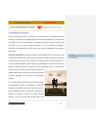 Universidad César Vallejo S08 - PL - La Empatia
Centro de Informática y Sistemas
Eddu Justiniano Rodriguez 10
La Asertividad En La Vida Laboral
Ahora aquí entramos en materia, la influencia de la asertividad sobre el desempeño laboral del
individuo; la vida laboral es una compleja maraña de interacciones interpersonales y sociales de todo
tipo, desde la relación con los subordinados, los compañeros de equipos de trabajo, los jefes y hasta
los clientes, se crea un espiral de relaciones sociales en el cual el individuo está expuesto a
diferentes retos, dependiendo de su labor, grado social, posición o desempeño en una empresa o
negocio dado.
Ser asertivo laboralmente es algo que da ventaja a ciertos individuos sobre los otros que no lo son,
el simple hecho de saber cómo y cuándo pedir las cosas (como un aumento, o ascenso), da ventaja en
la vida laboral; pero no solo se trata de pedir para sí mismos también, el hecho de saber decir sí o
no, tanto a nuestros compañero, jefes o clientes es una habilidad que no se obtiene de la noche a la
mañana. La experiencia laboral es importante en cierta medida para adquirir la confianza para
enfrentar los retos laborales, pero ante todo las bases que se
adquieren desde nuestra formación son aún más determinantes
en nuestro desempeño no solo personal sino laboralmente
hablando.
Si un individuo posee una conducta asertiva es capaz de hablar
con tranquilidad y confianza a sus superiores, y transmitirles
sus dudas o los problemas de su sección, de forma correcta y
precisa, ayudándose no sólo a sí mismo sino a la mejora de la
calidad de la empresa a través de las buenas relaciones
laborales. A su vez un individuo asertivo sabe cuándo y cómo
Comentado [1]: la experiencia laboral e importante en
cierta medida para adquirir la confianza para enfrentar
los retos laborales
 