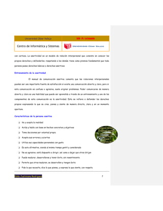 Universidad César Vallejo S08 - PL - La Empatia
Centro de Informática y Sistemas
Eddu Justiniano Rodriguez 7
con certeza. La asertividad es un modelo de relación interpersonal que consiste en conocer los
propios derechos y defenderlos, respetando a los demás; tiene como premisa fundamental que toda
persona posee derechos básicos o derechos asertivos.
Entrenamiento de la asertividad
El manual de comunicación asertiva comenta que las relaciones interpersonales
pueden ser una importante fuente de satisfacción si existe una comunicación abierta y clara, pero si
esta comunicación es confusa o agresiva, suele originar problemas. Poder comunicarse de manera
abierta y clara es una habilidad que puede ser aprendida a través de un entrenamiento y uno de los
componentes de esta comunicación es la asertividad. Esta se refiere a defender los derechos
propios expresando lo que se cree, piensa y siente de manera directa, clara y en un momento
oportuno.
Características de la persona asertiva
❏ Ve y acepta la realidad
❏ Actúa y habla con base en hechos concretos y objetivos
❏ Toma decisiones por voluntad propia
❏ Acepta sus errores y aciertos
❏ Utiliza sus capacidades personales con gusto
❏ Es auto afirmativo, siendo al mismo tiempo gentil y considerado
❏ No es agresivo; está dispuesto a dirigir, así como a dejar que otros dirijan
❏ Puede madurar, desarrollarse y tener éxito, sin resentimiento
❏ Permite que otros maduren, se desarrollen y tengan éxito
❏ Pide lo que necesita, dice lo que piensa, y expresa lo que siente, con respeto.
 