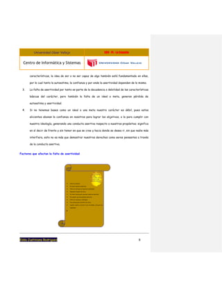 Universidad César Vallejo S08 - PL - La Empatia
Centro de Informática y Sistemas
Eddu Justiniano Rodriguez 9
características, la idea de ser o no ser capaz de algo también está fundamentado en ellas,
por lo cual tanto la autoestima, la confianza y por ende la asertividad dependen de lo mismo.
3. La falta de asertividad por tanto es parte de la decadencia o debilidad de las características
básicas del carácter, pero también la falta de un ideal o meta, generan pérdida de
autoestima y asertividad.
4. Si no tenemos bases como un ideal o una meta nuestro carácter es débil, pues estos
alicientes abonan la confianza en nosotros para lograr los objetivos, o la para cumplir con
nuestra ideología, generando una conducta asertiva respecto a nuestros propósitos; significa
en sí decir de frente y sin temor en que se cree y hacia donde se desea ir, sin que nadie más
interfiera, esto no es más que demostrar nuestros derechos como seres pensantes a través
de la conducta asertiva.
Factores que afectan la falta de asertividad
 