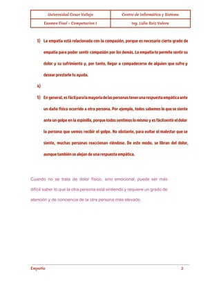 Universidad Cesar Vallejo Centro de Informática y Sistema
Examen Final - Computacion I Ing. Lidia Ruiz Valera
3) La empatía está relacionada con la compasión, porque es necesario cierto grado de
empatía para poder sentir compasión por los demás. La empatía te permite sentir su
dolor y su sufrimiento y, por tanto, llegar a compadecerse de alguien que sufre y
desear prestarle tu ayuda.
4)
5) En general, es fácilparalamayoríadelaspersonastenerunarespuestaempáticaante
un daño físico ocurrido a otra persona. Por ejemplo, todos sabemos lo que se siente
ante un golpe en la espinilla, porque todos sentimos lo mismo y es fácilsentireldolor
la persona que vemos recibir el golpe. No obstante, para evitar el malestar que se
siente, muchas personas reaccionan riéndose. De este modo, se libran del dolor,
aunque también se alejan de una respuesta empática.
Cuando no se trata de dolor físico, sino emocional, puede ser más                       
difícil saber lo que la otra persona está sintiendo y requiere un grado de                           
atención y de conciencia de la otra persona más elevado. 
Empatía 2
 