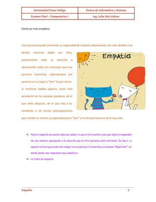 Universidad Cesar Vallejo Centro de Informática y Sistema
Examen Final - Computacion I Ing. Lidia Ruiz Valera
Cómo ser más empático
Una persona puede aumentar su capacidad de empatía observando con más detalle a los
demás mientras habla con ellos,
prestandoles toda su atención y
observando todos los mensajes que esa
persona transmite, esforzándose por
ponerse en su lugar y "leer" lo que siente.
Si mientras hablas alguien, estás más
pendiente de tus propias palabras, de lo
que dirás después, de lo que hay a tu
alrededor o de ciertas preocupaciones
que rondan tu mente, tu capacidad para "leer" a la otra persona no será muy alta.
➔ Pero la empatía es mucho más que saber lo que el otro siente, sino que implica responder
de una manera apropiada a la emoción que la otra persona está sintiendo. Es decir, si
alguien te dice que acaba de romper con su pareja y tú sonríes y exclamas "¡Qué bien!", no
estás dando una respuesta muy empática.
➔ La falta de empatía
Empatía 2
 