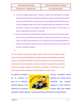 Universidad Cesar Vallejo Centro de Informática y Sistema
Examen Final - Computacion I Ing. Lidia Ruiz Valera
➔ La falta de empatía puede verse a menudo al observar las reacciones de los demás.
Cuando una persona está principalmente centrada en sí misma, en satisfacer sus deseos y
en su propia comodidad, no se preocupa por lo que los demás puedan estar sintiendo y no
tiene una respuesta empática ante ellos. Es la madre o padre que responde con un "mmm"
indiferente, cuando su hija pequeña le enseña con entusiasmo su último dibujo, sin
percibir la decepción de la niña al ser ignorada.
➔ Es el marido que llega a casa cansado del trabajo y se sienta a ver la tele mientras espera
que su esposa, que también llega cansada del trabajo, se ocupe de hacer la cena y de
bañar a los niños. O es la persona que dice no importarle si hay calentamiento global o si
estamos contaminando el ambiente porque considera que ya habrá muerto cuando todo
eso sea un verdadero problema.
➔
Tal vez vivamos en una sociedad donde la gente es cada vez menos empática (según                             
estudio de la Universidad de Michigan, los niveles de empatía de estudiantes universitarios                         
cayeron un 40% entre el año 2000 y el 2010). No obstante, el único modo de hacer que el                                     
mundo sea cada vez más empático y no al revés, consiste en que cada persona se esfuerce                                 
por ser más empática, prestando más atención a los demás, a sus emociones, a lo que                               
pueden estar sintiendo o pensando, o cómo les afecta lo que dices o haces. 
Al analizar los distintos        artículos recopilados acerca     
de la empatía nos        podemos dar cuenta de que         
ésta es un fenómeno        situacional que involucra     
distintos factores y que        repercute en gran parte del         
repertorio de conductas      sociales, tales como relación       
de pareja, amistad, agresión, conductas altruistas, actitud hacia los desconocidos. 
Empatía 2
 