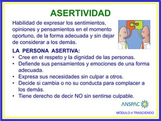 MÓDULO 4 TRASCIENDO
ASERTIVIDAD
LA PERSONA ASERTIVA:
• Cree en el respeto y la dignidad de las personas.
• Defiende sus pensamientos y emociones de una forma
adecuada.
• Expresa sus necesidades sin culpar a otros.
• Decide si cambia o no su conducta para complacer a
los demás.
• Tiene derecho de decir NO sin sentirse culpable.
Habilidad de expresar los sentimientos,
opiniones y pensamientos en el momento
oportuno, de la forma adecuada y sin dejar
de considerar a los demás.
 