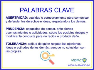 PALABRAS CLAVE
ASERTIVIDAD: cualidad o comportamiento para comunicar
y defender los derechos e ideas, respetando a los demás.
PRUDENCIA: capacidad de pensar, ante ciertos
acontecimientos o actividades, sobre los posibles riesgos y
modificar la conducta para no recibir o producir daño.
TOLERANCIA: actitud de quien respeta las opiniones,
ideas o actitudes de los demás, aunque no coincidan con
las propias.
MÓDULO 4 TRASCIENDO
 