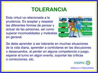 MÓDULO 4 TRASCIENDO
TOLERANCIA
Se debe aprender a ser tolerante en muchas situaciones
de la vida diaria, aprender a controlarse en las discusiones
o desacuerdos, al perder en alguna competencia o juego,
esperar el turno en algún evento, soportar las críticas
o correcciones, etc.
Esta virtud va relacionada a la
prudencia. Es aceptar y respetar
las diferentes formas de pensar y
actuar de las personas, así como
superar incomodidades y molestias
en general.
 