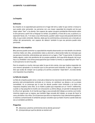  
LA EMPATÍA  Y LA ASERTIVIDAD 
 
La Empatía 
Definición 
L​a empatía es la capacidad para ponerse en el lugar del otro y saber lo que siente o incluso lo                                       
que puede estar pensando. Las personas con una mayor capacidad de empatía son las que                             
mejor saben "leer" a los demás. Son capaces de captar una gran cantidad de información sobre                               
la otra persona a partir de su lenguaje no verbal, sus palabras, el tono de su voz, su postura, su                                       
expresión facial, etc. Y en base a esa información, pueden saber lo que está pasando dentro de                                 
ellas, lo que están sintiendo. Además, dado que los sentimientos y emociones son a menudo un                               
reflejo del pensamiento, son capaces de deducir también lo que esa persona puede estar                           
pensando. 
Cómo ser más empático 
U​na persona puede aumentar su capacidad de empatía observando con más detalle a los demás                             
mientras habla con ellos, prestandoles toda su atención y observando todos los mensajes que                           
esa persona transmite, esforzándose por ponerse en su lugar y "leer" lo que siente. Si mientras                               
hablas alguien, estás más pendiente de tus propias palabras, de lo que dirás después, de lo que                                 
hay a tu alrededor o de ciertas preocupaciones que rondan tu mente, tu capacidad para "leer" a                                 
la otra persona no será muy alta. 
Pero la empatía es mucho más que saber lo que el otro siente, sino que implica responder de                                   
una manera apropiada a la emoción que la otra persona está sintiendo. Es decir, si alguien te                                 
dice que acaba de romper con su pareja y tú sonríes y exclamar "¡Qué bien!", no estás dando                                   
una respuesta muy empática. 
La falta de empatía 
La falta de empatía puede verse a menudo al observar las reacciones de los demás. Cuando una                                 
persona está principalmente centrada en sí misma, en satisfacer sus deseos y en su propia                             
comodidad, no se preocupa por lo que los demás puedan estar sintiendo y no tiene una                               
respuesta empática ante ellos. Es la madre o padre que responde con un "mmm" indiferente,                             
cuando su hija pequeña le enseña con entusiasmo su último dibujo, sin percibir la decepción de                               
la niña al ser ignorada. Es el marido que llega a casa cansado del trabajo y se sienta a ver la tele                                           
mientras espera que su esposa, que también llega cansada del trabajo, se ocupe de hacer la                               
cena y de bañar a los niños. O es la persona que dice no importarle si hay calentamiento global o                                       
si estamos contaminando el ambiente porque considera que ya habrá muerto cuando todo eso                           
sea un verdadero problema. 
Preguntas 
➔ ¿Reconoce usted los sentimientos de las demás personas? 
➔ ¿Comprende por qué los demás se sienten así? 
 