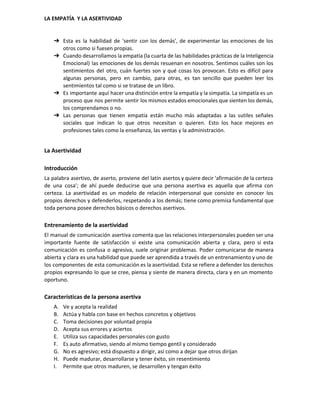  
LA EMPATÍA  Y LA ASERTIVIDAD 
➔ Esta es la habilidad de 'sentir con los demás', de experimentar las emociones de los                             
otros como si fuesen propias. 
➔ Cuando desarrollamos la empatía (la cuarta de las habilidades prácticas de la Inteligencia                         
Emocional) las emociones de los demás resuenan en nosotros. Sentimos cuáles son los                         
sentimientos del otro, cuán fuertes son y qué cosas los provocan. Esto es difícil para                             
algunas personas, pero en cambio, para otras, es tan sencillo que pueden leer los                           
sentimientos tal como si se tratase de un libro. 
➔ Es importante aquí hacer una distinción entre la empatía y la simpatía. La simpatía es un                               
proceso que nos permite sentir los mismos estados emocionales que sienten los demás,                         
los comprendamos o no. 
➔ Las personas que tienen empatía están mucho más adaptadas a las sutiles señales                         
sociales que indican lo que otros necesitan o quieren. Esto los hace mejores en                           
profesiones tales como la enseñanza, las ventas y la administración. 
La Asertividad 
Introducción 
La palabra asertivo, de aserto, proviene del latín asertos y quiere decir 'afirmación de la certeza                               
de una cosa'; de ahí puede deducirse que una persona asertiva es aquella que afirma con                               
certeza. La asertividad es un modelo de relación interpersonal que consiste en conocer los                           
propios derechos y defenderlos, respetando a los demás; tiene como premisa fundamental que                         
toda persona posee derechos básicos o derechos asertivos. 
Entrenamiento de la asertividad 
El manual de comunicación asertiva comenta que las relaciones interpersonales pueden ser una                         
importante fuente de satisfacción si existe una comunicación abierta y clara, pero si esta                           
comunicación es confusa o agresiva, suele originar problemas. Poder comunicarse de manera                       
abierta y clara es una habilidad que puede ser aprendida a través de un entrenamiento y uno de                                   
los componentes de esta comunicación es la asertividad. Esta se refiere a defender los derechos                             
propios expresando lo que se cree, piensa y siente de manera directa, clara y en un momento                                 
oportuno. 
Características de la persona asertiva 
A. Ve y acepta la realidad 
B. Actúa y habla con base en hechos concretos y objetivos 
C. Toma decisiones por voluntad propia 
D. Acepta sus errores y aciertos 
E. Utiliza sus capacidades personales con gusto 
F. Es auto afirmativo, siendo al mismo tiempo gentil y considerado 
G. No es agresivo; está dispuesto a dirigir, así como a dejar que otros dirijan 
H. Puede madurar, desarrollarse y tener éxito, sin resentimiento 
I. Permite que otros maduren, se desarrollen y tengan éxito 
 