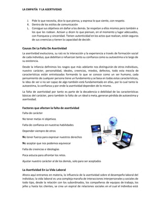  
LA EMPATÍA  Y LA ASERTIVIDAD 
J. Pide lo que necesita, dice lo que piensa, y expresa lo que siente, con respeto. 
K. Dentro de los estilos de comunicación 
L. Consigue sus objetivos sin dañar a los demás. Se respetan a ellos mismos pero también a                               
los que les rodean. Actúan y dicen lo que piensan, en el momento y lugar adecuados,                               
con franqueza y sinceridad. Tienen autenticidad en los actos que realizan, están seguros                         
de sus creencias y tienen la capacidad de decidir. 
Causas De La Falta De Asertividad 
La asertividad evoluciona, su raíz es la interacción y la experiencia a través de formación social                               
de cada individuo, que debilitan o refuerzan tanto su confianza como su autoestima a lo largo de                                 
su existencia. 
Desde la infancia definimos los rasgos que más adelante nos distinguirán de otros individuos,                           
nuestro carácter, personalidad, ideales, creencias, miedos, defectos, todo esta mezcla de                     
características están entrelazadas formando lo que se conoce como un ser humano, cada                         
pensamiento de cualquier persona tiene un fundamento y se basa en todas estas características,                           
la idea de ser o no ser capaz de algo también está fundamentado en ellas, por lo cual tanto la                                       
autoestima, la confianza y por ende la asertividad dependen de lo mismo. 
La falta de asertividad por tanto es parte de la decadencia o debilidad de las características                               
básicas del carácter, pero también la falta de un ideal o meta, generan pérdida de autoestima y                                 
asertividad. 
Factores que afectan la falta de asertividad 
Falta de carácter 
No tener metas ni objetivos 
Falta de confianza en nuestras habilidades 
Depender siempre de otros 
N​o tener fuerza para expresar nuestros derechos 
N​o aceptar que nos podemos equivocar 
Falta de creencias e ideologías 
Poca astucia para afrontar los retos. 
Ajustar nuestro carácter al de los demás, solo para ser aceptados 
La Asertividad En La Vida Laboral 
Ahora aquí entramos en materia, la influencia de la asertividad sobre el desempeño laboral del                             
individuo; la vida laboral es una compleja maraña de interacciones interpersonales y sociales de                           
todo tipo, desde la relación con los subordinados, los compañeros de equipos de trabajo, los                             
jefes y hasta los clientes, se crea un espiral de relaciones sociales en el cual el individuo está                                   
 