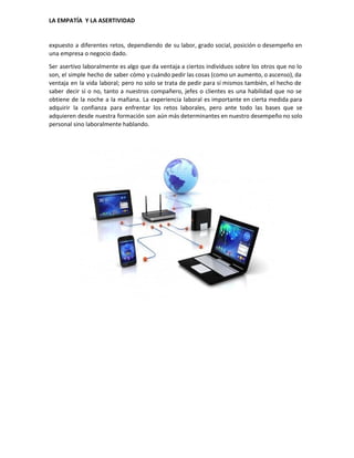  
LA EMPATÍA  Y LA ASERTIVIDAD 
expuesto a diferentes retos, dependiendo de su labor, grado social, posición o desempeño en                           
una empresa o negocio dado. 
Ser asertivo laboralmente es algo que da ventaja a ciertos individuos sobre los otros que no lo                                 
son, el simple hecho de saber cómo y cuándo pedir las cosas (como un aumento, o ascenso), da                                   
ventaja en la vida laboral; pero no solo se trata de pedir para sí mismos también, el hecho de                                     
saber decir sí o no, tanto a nuestros compañero, jefes o clientes es una habilidad que no se                                   
obtiene de la noche a la mañana. La experiencia laboral es importante en cierta medida para                               
adquirir la confianza para enfrentar los retos laborales, pero ante todo las bases que se                             
adquieren desde nuestra formación son aún más determinantes en nuestro desempeño no solo                         
personal sino laboralmente hablando. 
 
 
 