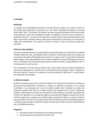 LA EMPATíA  Y LA ASERTIVIDAD 
 
La Empatía 
Definición 
La empatía es la capacidad para ponerse en el lugar del otro y saber lo que siente o incluso lo                                       
que puede estar pensando. Las personas con una mayor capacidad de empatía son las que                             
mejor saben "leer" a los demás. Son capaces de captar una gran cantidad de información sobre                               
la otra persona a partir de su lenguaje no verbal, sus palabras, el tono de su voz, su postura, su                                       
expresión facial, etc. Y en base a esa información, pueden saber lo que está pasando dentro de                                 
ellas, lo que están sintiendo. Además, dado que los sentimientos y emociones son a menudo un                               
reflejo del pensamiento, son capaces de deducir también lo que esa persona puede estar                           
pensando. 
Cómo ser más empático 
Una persona puede aumentar su capacidad de empatía observando con más detalle a los demás                             
mientras habla con ellos, prestándoles toda su atención y observando todos los mensajes que                           
esa persona transmite, esforzándose por ponerse en su lugar y "leer" lo que siente. Si mientras                               
hablas alguien, estás más pendiente de tus propias palabras, de lo que dirás después, de lo que                                 
hay a tu alrededor o de ciertas preocupaciones que rondan tu mente, tu capacidad para "leer" a                                 
la otra persona no será muy alta. 
Pero la empatía es mucho más que saber lo que el otro siente, sino que implica responder de                                   
una manera apropiada a la emoción que la otra persona está sintiendo. Es decir, si alguien te                                 
dice que acaba de romper con su pareja y tú sonríes y exclamar "¡Qué bien!", no estás dando                                   
una respuesta muy empática. 
La falta de empatía 
L​a falta de empatía puede verse a menudo al observar las reacciones de los demás. Cuando una                                 
persona está principalmente centrada en sí misma, en satisfacer sus deseos y en su propia                             
comodidad, no se preocupa por lo que los demás puedan estar sintiendo y no tiene una                               
respuesta empática ante ellos. Es la madre o padre que responde con un "mmm" indiferente,                             
cuando su hija pequeña le enseña con entusiasmo su último dibujo, sin percibir la decepción de                               
la niña al ser ignorada. Es el marido que llega a casa cansado del trabajo y se sienta a ver la tele                                           
mientras espera que su esposa, que también llega cansada del trabajo, se ocupe de hacer la                               
cena y de bañar a los niños. O es la persona que dice no importarle si hay calentamiento global o                                       
si estamos contaminando el ambiente porque considera que ya habrá muerto cuando todo eso                           
sea un verdadero problema. 
Preguntas 
➢ ¿Reconoce usted los sentimientos de las demás personas? 
➢ ¿Comprende por qué los demás se sienten así? 
 