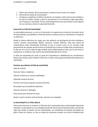 LA EMPATíA  Y LA ASERTIVIDAD 
J. Pide lo que necesita, dice lo que piensa, y expresa lo que siente, con respeto. 
K. Dentro de los estilos de comunicación 
L. Consigue sus objetivos sin dañar a los demás. Se respetan a ellos mismos pero también a                               
los que les rodean. Actúan y dicen lo que piensan, en el momento y lugar adecuados,                               
con franqueza y sinceridad. Tienen autenticidad en los actos que realizan, están seguros                         
de sus creencias y tienen la capacidad de decidir. 
Causas De La Falta De Asertividad 
La asertividad evoluciona, su raíz es la interacción y la experiencia a través de formación social                               
de cada individuo, que debilitan o refuerzan tanto su confianza como su autoestima a lo largo de                                 
su existencia. 
Desde la infancia definimos los rasgos que más adelante nos distinguirán de otros individuos,                           
nuestro carácter, personalidad, ideales, creencias, miedos, defectos, todo esta mezcla de                     
características están entrelazadas formando lo que se conoce como un ser humano, cada                         
pensamiento de cualquier persona tiene un fundamento y se basa en todas estas características,                           
la idea de ser o no ser capaz de algo también está fundamentado en ellas, por lo cual tanto la                                       
autoestima, la confianza y por ende la asertividad dependen de lo mismo. 
La falta de asertividad por tanto es parte de la decadencia o debilidad de las características                               
básicas del carácter, pero también la falta de un ideal o meta, generan pérdida de autoestima y                                 
asertividad. 
Factores que afectan la falta de asertividad 
Falta de carácter 
No tener metas ni objetivos 
Falta de confianza en nuestras habilidades 
Depender siempre de otros 
No tener fuerza para expresar nuestros derechos 
No aceptar que nos podemos equivocar 
Falta de creencias e ideologías 
Poca astucia para afrontar los retos. 
Ajustar nuestro carácter al de los demás, solo para ser aceptados 
La Asertividad En La Vida Laboral 
Ahora aquí entramos en materia, la influencia de la asertividad sobre el desempeño laboral del                             
individuo; la vida laboral es una compleja maraña de interacciones interpersonales y sociales de                           
todo tipo, desde la relación con los subordinados, los compañeros de equipos de trabajo, los                             
jefes y hasta los clientes, se crea un espiral de relaciones sociales en el cual el individuo está                                   
 
