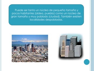 Puede ser tanto un núcleo de pequeño tamaño y
pocos habitantes (aldea, pueblo) como un núcleo de
gran tamaño y muy poblado (ciudad). También existen
localidades despobladas.
 