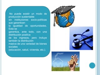 No puede existir un modo de
producción sustentable
sin instituciones socio-políticas
que garanticen
la igualdad de oportunidades.
Esta se
garantiza, ante todo, con una
distribución positiva
de los ingresos, pero incluye
también la distribución
masiva de una variedad de bienes
sociales
(educación, salud, vivienda, etc.).
 
