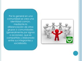 Por lo general en una
comunidad se crea una
identidad común,
mediante la
diferenciación de otros
grupos o comunidades
(generalmente por signos
o acciones), que es
compartida y elaborada
entre sus integrantes y
socializada.
 