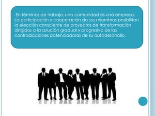 En términos de trabajo, una comunidad es una empresa.
La participación y cooperación de sus miembros posibilitan
la elección consciente de proyectos de transformación
dirigidos a la solución gradual y progresiva de las
contradicciones potenciadoras de su autodesarrollo.
 