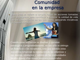 Comunidad
en la empresa
 Esta área se refiere al amplio rango de acciones tomadas
por la empresa para contribuir a mejorar la calidad de vida
de las comunidades en las que opera, apoyando iniciativas
o causas sociales.
Cuando estas iniciativas se diseñan y ejecutan
estratégica y programadamente, no tan sólo se entrega
un beneficio a los receptores, sino que además estas
iniciativas refuerzan la reputación de las empresas y
sus marcas, productos y valores en las comunidades
locales donde ellas tienen intereses comerciales
 