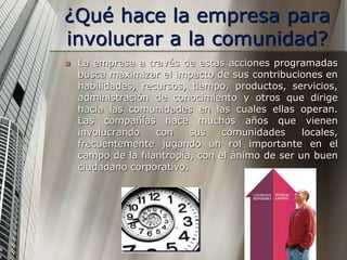 ¿Qué hace la empresa para
involucrar a la comunidad?
 La empresa a través de estas acciones programadas
busca maximizar el impacto de sus contribuciones en
habilidades, recursos, tiempo, productos, servicios,
administración de conocimiento y otros que dirige
hacia las comunidades en las cuales ellas operan.
Las compañías hace muchos años que vienen
involucrando con sus comunidades locales,
frecuentemente jugando un rol importante en el
campo de la filantropía, con el ánimo de ser un buen
ciudadano corporativo.
 