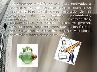  Las empresas también se han visto motivadas a
adoptar o expandir sus esfuerzos en materia de
responsabilidad social como resultado de las
presiones de los clientes, proveedores,
empleados, comunidades, inversionistas,
organizaciones y la opinión pública en general.
Esto ha dado como resultado que en los últimos
años empresas de todos los tamaños y sectores
desarrollen innovadoras estrategias.
 