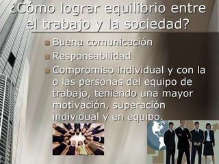 ¿Cómo lograr equilibrio entre
el trabajo y la sociedad?
 Buena comunicación
 Responsabilidad
 Compromiso individual y con la
o las personas del equipo de
trabajo, teniendo una mayor
motivación, superación
individual y en equipo.
 