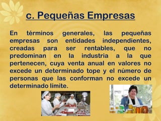 c. Pequeñas Empresas
En términos generales, las pequeñas
empresas son entidades independientes,
creadas para ser rentables, que no
predominan en la industria a la que
pertenecen, cuya venta anual en valores no
excede un determinado tope y el número de
personas que las conforman no excede un
determinado límite.
 