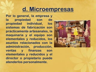 d. Microempresas
Por lo general, la empresa y
la    propiedad     son    de
propiedad    individual,  los
sistemas de fabricación son
prácticamente artesanales, la
maquinaria y el equipo son
elementales y reducidos, los
asuntos relacionados con la
administración, producción,
ventas    y   finanzas   son
elementales y reducidos y el
director o propietario puede
atenderlos personalmente.
 