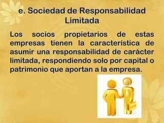 e. Sociedad de Responsabilidad
             Limitada
Los socios propietarios de estas
empresas tienen la característica de
asumir una responsabilidad de carácter
limitada, respondiendo solo por capital o
patrimonio que aportan a la empresa.
 