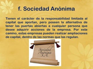 f. Sociedad Anónima
Tienen el carácter de la responsabilidad limitada al
capital que aportan, pero poseen la alternativa de
tener las puertas abiertas a cualquier persona que
desee adquirir acciones de la empresa. Por este
camino, estas empresas pueden realizar ampliaciones
de capital, dentro de las normas que las regulan.
 