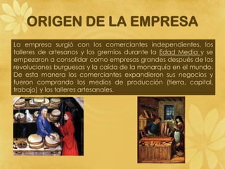 ORIGEN DE LA EMPRESA
La empresa surgió con los comerciantes independientes, los
talleres de artesanos y los gremios durante la Edad Media y se
empezaron a consolidar como empresas grandes después de las
revoluciones burguesas y la caída de la monarquía en el mundo.
De esta manera los comerciantes expandieron sus negocios y
fueron comprando los medios de producción (tierra, capital,
trabajo) y los talleres artesanales.
 