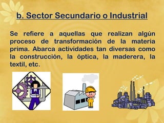 b. Sector Secundario o Industrial

Se refiere a aquellas que realizan algún
proceso de transformación de la materia
prima. Abarca actividades tan diversas como
la construcción, la óptica, la maderera, la
textil, etc.
 
