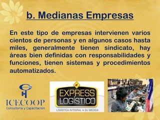 b. Medianas Empresas
En este tipo de empresas intervienen varios
cientos de personas y en algunos casos hasta
miles, generalmente tienen sindicato, hay
áreas bien definidas con responsabilidades y
funciones, tienen sistemas y procedimientos
automatizados.
 