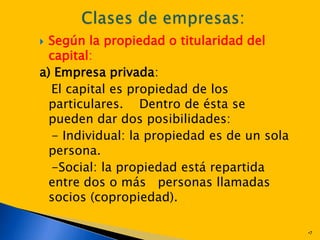  Según la propiedad o titularidad del
  capital:
a) Empresa privada:
  El capital es propiedad de los
  particulares. Dentro de ésta se
  pueden dar dos posibilidades:
  - Individual: la propiedad es de un sola
  persona.
  -Social: la propiedad está repartida
  entre dos o más personas llamadas
  socios (copropiedad).

                                             •7
 