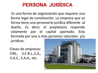 Es una forma de organización que requiere una
forma legal de constitución. La empresa que se
forma tiene una personería jurídica diferente al
dueño. Es decir, el propietario responde
solamente por el capital aportado. Esta
formada por una o más personas naturales y/o
jurídicas.

Clases de empresas:
EIRL, S.C.R.L.,S.A.,
S.A.C., S.A.A., etc.
 
