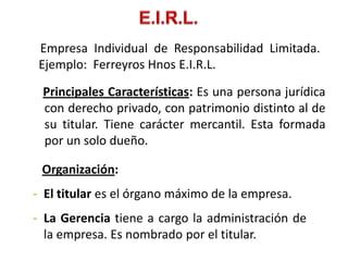 Empresa Individual de Responsabilidad Limitada.
 Ejemplo: Ferreyros Hnos E.I.R.L.

 Principales Características: Es una persona jurídica
 con derecho privado, con patrimonio distinto al de
 su titular. Tiene carácter mercantil. Esta formada
 por un solo dueño.

 Organización:
- El titular es el órgano máximo de la empresa.
- La Gerencia tiene a cargo la administración de
  la empresa. Es nombrado por el titular.
 