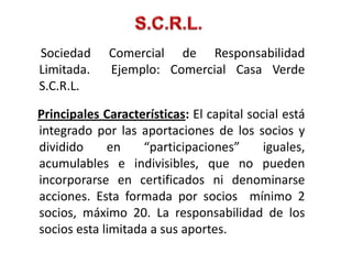 Sociedad     Comercial de Responsabilidad
Limitada.    Ejemplo: Comercial Casa Verde
S.C.R.L.

Principales Características: El capital social está
integrado por las aportaciones de los socios y
dividido     en    “participaciones”       iguales,
acumulables e indivisibles, que no pueden
incorporarse en certificados ni denominarse
acciones. Esta formada por socios mínimo 2
socios, máximo 20. La responsabilidad de los
socios esta limitada a sus aportes.
 