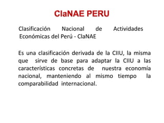 Clasificación  Nacional     de      Actividades
Económicas del Perú - ClaNAE

Es una clasificación derivada de la CIIU, la misma
que sirve de base para adaptar la CIIU a las
características concretas de nuestra economía
nacional, manteniendo al mismo tiempo            la
comparabilidad internacional.
 