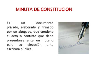 MINUTA DE CONSTITUCION

Es        un       documento
privado, elaborado y firmado
por un abogado, que contiene
el acto o contrato que debe
presentarse ante un notario
para su elevación ante
escritura pública.
 