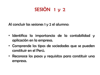 SESIÒN 1 y 2

Al concluir las sesiones 1 y 2 el alumno:

• Identifica la importancia de la contabilidad y
  aplicación en la empresa.
• Comprende los tipos de sociedades que se pueden
  constituir en el Perú.
• Reconoce los pasos y requisitos para constituir una
  empresa.
 