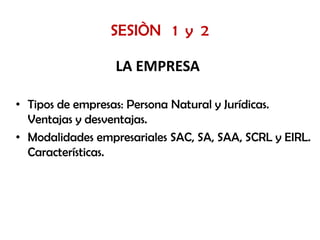 SESIÒN 1 y 2

                  LA EMPRESA

• Tipos de empresas: Persona Natural y Jurídicas.
  Ventajas y desventajas.
• Modalidades empresariales SAC, SA, SAA, SCRL y EIRL.
  Características.
 