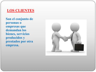 LOS CLIENTES

Son el conjunto de
personas o
empresas que
demandan los
bienes, servicios
producidos y
prestados por otra
empresa.
 