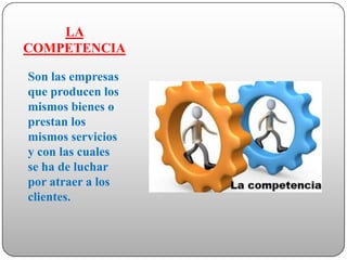 LA
COMPETENCIA

Son las empresas
que producen los
mismos bienes o
prestan los
mismos servicios
y con las cuales
se ha de luchar
por atraer a los
clientes.
 
