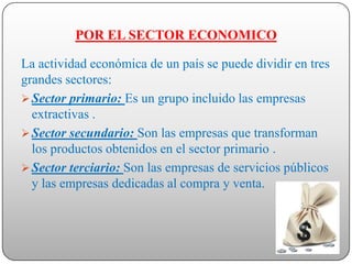 POR EL SECTOR ECONOMICO

La actividad económica de un país se puede dividir en tres
grandes sectores:
 Sector primario: Es un grupo incluido las empresas
  extractivas .
 Sector secundario: Son las empresas que transforman
  los productos obtenidos en el sector primario .
 Sector terciario: Son las empresas de servicios públicos
  y las empresas dedicadas al compra y venta.
 