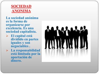 SOCIEDAD
   ANONIMA
La sociedad anónima
es la forma de
organizarse por
excelencia. Es una
sociedad capitalista.
 El capital está
    dividido en partes
    iguales y son
    negociables .
 La responsabilidad
    está limitada por la
    aportación de
    dinero.
 