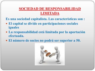 SOCIEDAD DE RESPONSABILIDAD
                 LIMITADA
Es una sociedad capitalista. Las características son :
 El capital se divide en participaciones sociales
  iguales
 La responsabilidad está limitada por la aportación
  efectuada.
 El número de socios no podrá ser superior a 50.
 