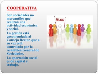 COOPERATIVA
Son sociedades no
mercantiles que
realizan una
actividad económica
y social.
La gestión está
encomendada al
Consejo Rector, que a
su vez está
controlado por la
Asamblea General de
Sociedades.
La aportación social
es de capital y
trabajo.
 