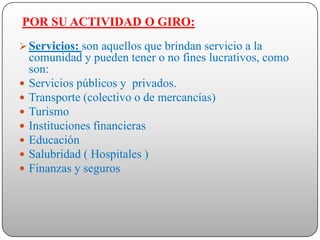 POR SU ACTIVIDAD O GIRO:
 Servicios: son aquellos que brindan servicio a la
    comunidad y pueden tener o no fines lucrativos, como
    son:
   Servicios públicos y privados.
   Transporte (colectivo o de mercancías)
   Turismo
   Instituciones financieras
   Educación
   Salubridad ( Hospitales )
   Finanzas y seguros
 