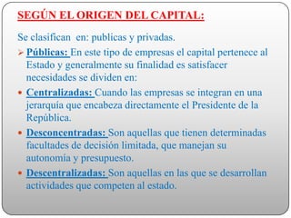 SEGÚN EL ORIGEN DEL CAPITAL:
Se clasifican en: publicas y privadas.
 Públicas: En este tipo de empresas el capital pertenece al
  Estado y generalmente su finalidad es satisfacer
  necesidades se dividen en:
 Centralizadas: Cuando las empresas se integran en una
  jerarquía que encabeza directamente el Presidente de la
  República.
 Desconcentradas: Son aquellas que tienen determinadas
  facultades de decisión limitada, que manejan su
  autonomía y presupuesto.
 Descentralizadas: Son aquellas en las que se desarrollan
  actividades que competen al estado.
 