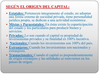 SEGÚN EL ORIGEN DEL CAPITAL:
 Estatales: Pertenecen íntegramente al estado, no adoptan
  una forma externa de sociedad privada, tiene personalidad
  jurídica propia, se dedican a una actividad económica .
 Mixtas y Paraestatales: En éstas existe la coparticipación
  del estado y los particulares para producir bienes y
  servicios.
 Privadas: Lo son cuando el capital es propiedad de
  inversionistas privados y su finalidad es 100% lucrativa.
 Nacionales: Cuando los inversionistas son 100% del país.
 Extranjeros: Cuando los inversionistas son nacionales y
  extranjeros.
 Trasnacionales: Cuando el capital es preponderantemente
  de origen extranjero y las utilidades se reinvierten en los
  países de origen.
 